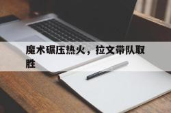 华体会APP-魔术碾压热火，拉文带队取胜